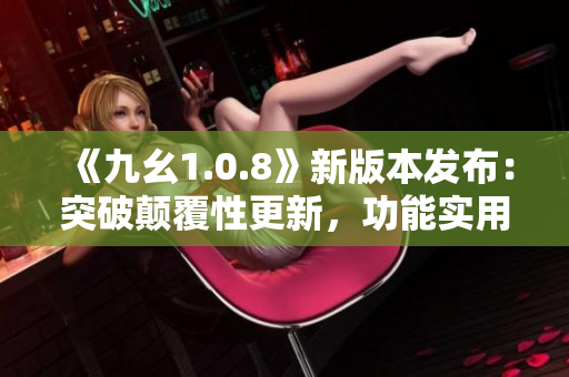 《九幺1.0.8》新版本發(fā)布：突破顛覆性更新，功能實用升級帶來更優(yōu)體驗