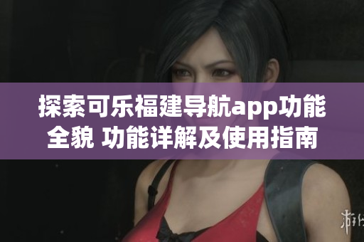 探索可樂(lè)福建導(dǎo)航app功能全貌 功能詳解及使用指南