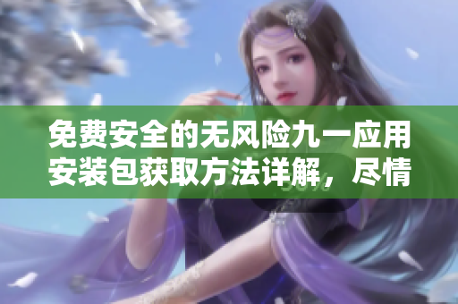 免費安全的無風險九一應用安裝包獲取方法詳解，盡情體驗全新版本優(yōu)質(zhì)功能