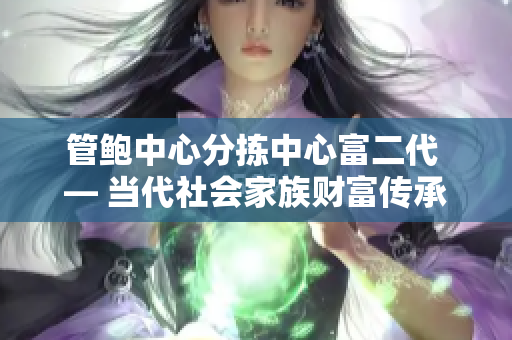 管鮑中心分揀中心富二代 — 當(dāng)代社會(huì)家族財(cái)富傳承的現(xiàn)狀與困境