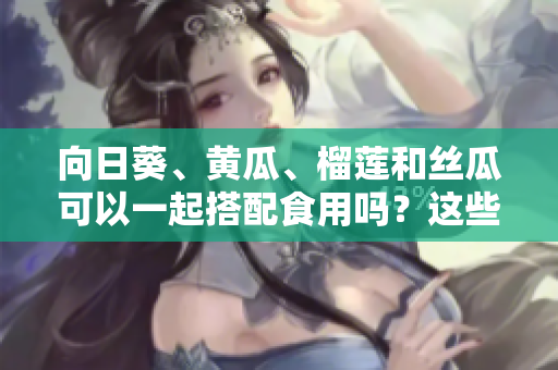 向日葵、黃瓜、榴蓮和絲瓜可以一起搭配食用嗎？這些蔬果組合是否健康？