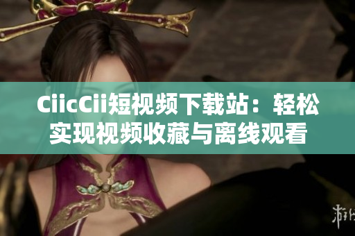 CiicCii短視頻下載站：輕松實(shí)現(xiàn)視頻收藏與離線觀看