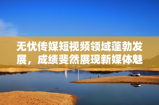 無憂傳媒短視頻領(lǐng)域蓬勃發(fā)展，成績斐然展現(xiàn)新媒體魅力