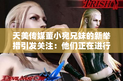 天美傳媒董小宛兄妹的新舉措引發(fā)關(guān)注：他們正在進(jìn)行怎樣的行動(dòng)？