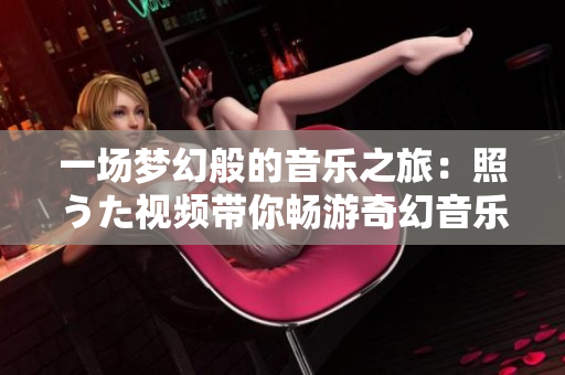 一場(chǎng)夢(mèng)幻般的音樂(lè)之旅：照うた視頻帶你暢游奇幻音樂(lè)世界