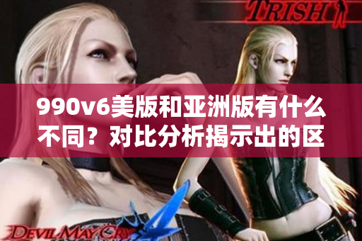 990v6美版和亞洲版有什么不同？對比分析揭示出的區(qū)別