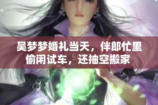 吳夢夢婚禮當天，伴郎忙里偷閑試車，還抽空搬家 