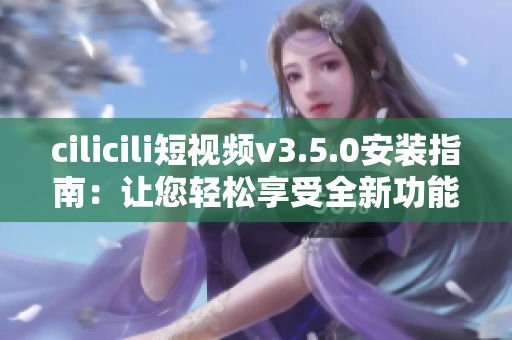 cilicili短視頻v3.5.0安裝指南：讓您輕松享受全新功能