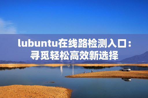 lubuntu在線路檢測入口：尋覓輕松高效新選擇