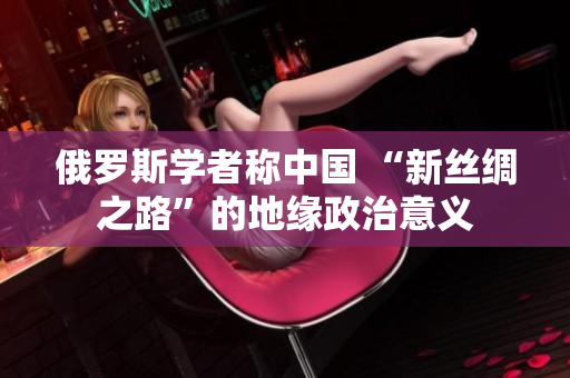 俄羅斯學(xué)者稱中國 “新絲綢之路”的地緣政治意義