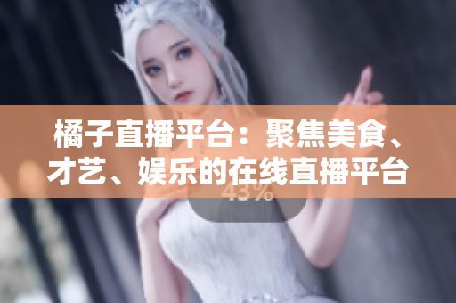 橘子直播平臺：聚焦美食、才藝、娛樂的在線直播平臺