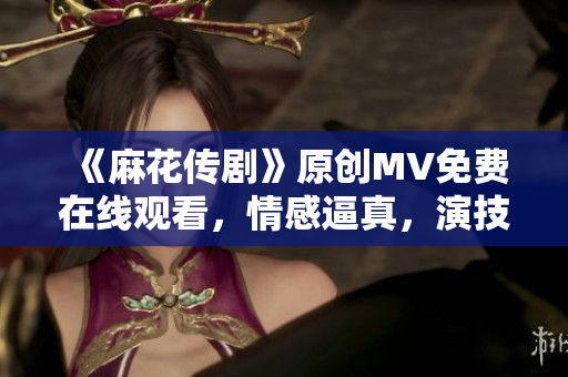 《麻花傳劇》原創(chuàng)MV免費在線觀看，情感逼真，演技精湛，感動千萬觀眾