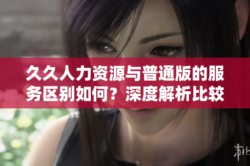 久久人力資源與普通版的服務(wù)區(qū)別如何？深度解析比較，助您輕松選擇適合自己的版本