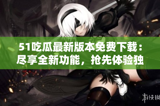 51吃瓜最新版本免費下載：盡享全新功能，搶先體驗獨特樂趣！