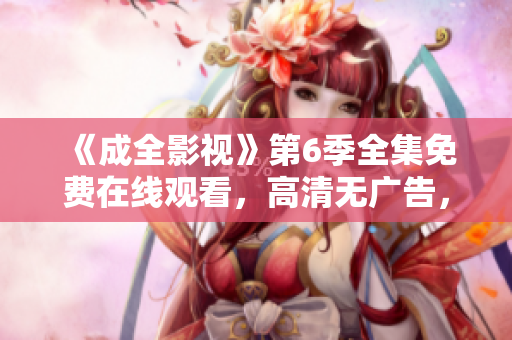 《成全影視》第6季全集免費(fèi)在線觀看，高清無(wú)廣告，盡在成全影視官網(wǎng)