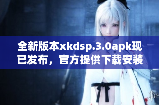 全新版本xkdsp.3.0apk現(xiàn)已發(fā)布，官方提供下載安裝服務(wù)