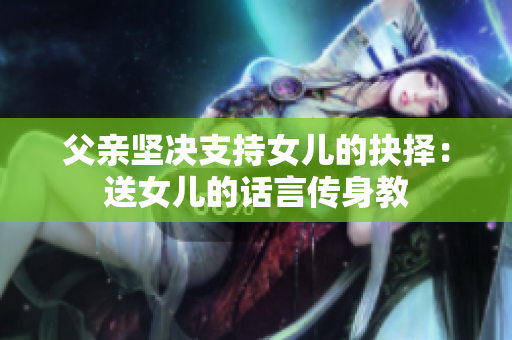 父親堅(jiān)決支持女兒的抉擇：送女兒的話言傳身教