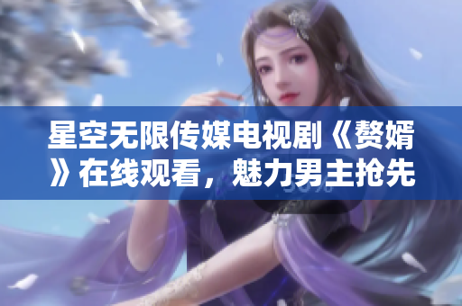 星空無(wú)限傳媒電視劇《贅婿》在線觀看，魅力男主搶先登場(chǎng)