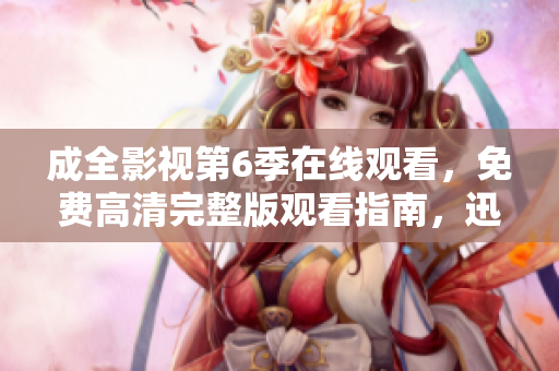 成全影視第6季在線觀看，免費高清完整版觀看指南，迅雷下載資源分享攻略