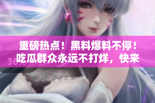 重磅熱點(diǎn)！黑料爆料不停！吃瓜群眾永遠(yuǎn)不打烊，快來看看最新瓜！
