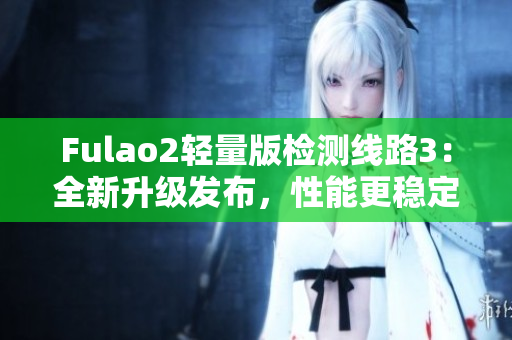 Fulao2輕量版檢測線路3：全新升級發(fā)布，性能更穩(wěn)定、體驗更流暢