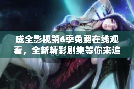 成全影視第6季免費(fèi)在線觀看，全新精彩劇集等你來追！