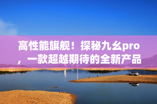 高性能旗艦！探秘九幺pro，一款超越期待的全新產(chǎn)品