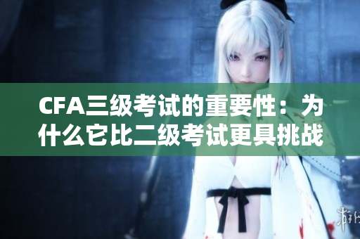 CFA三級考試的重要性：為什么它比二級考試更具挑戰(zhàn)性？