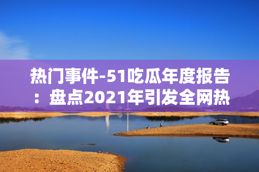 熱門事件-51吃瓜年度報告：盤點2021年引發(fā)全網(wǎng)熱議的熱點事件
