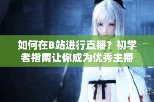 如何在B站進(jìn)行直播？初學(xué)者指南讓你成為優(yōu)秀主播