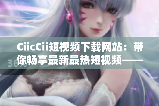 CiicCii短視頻下載網(wǎng)站：帶你暢享最新最熱短視頻——免費(fèi)下載，讓你快人一步！