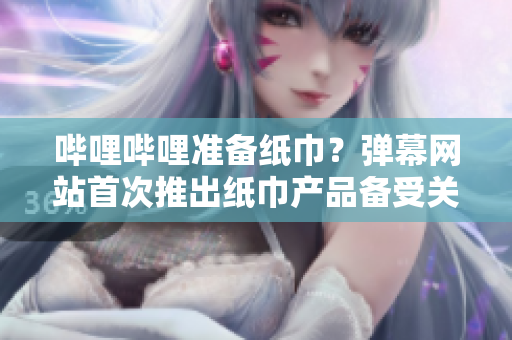 嗶哩嗶哩準(zhǔn)備紙巾？彈幕網(wǎng)站首次推出紙巾產(chǎn)品備受關(guān)注