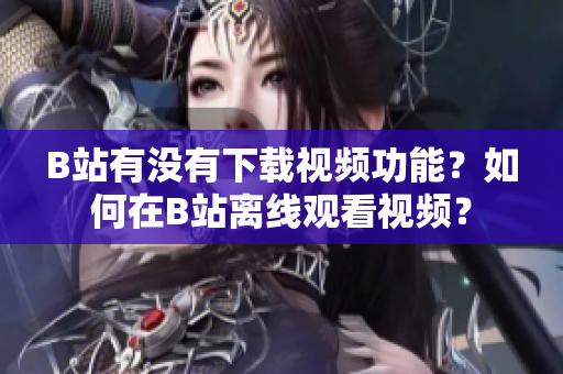 B站有沒有下載視頻功能？如何在B站離線觀看視頻？