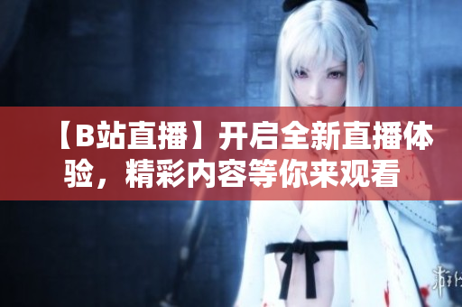 【B站直播】開啟全新直播體驗，精彩內(nèi)容等你來觀看