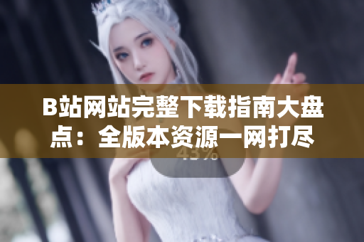 B站網(wǎng)站完整下載指南大盤點(diǎn)：全版本資源一網(wǎng)打盡