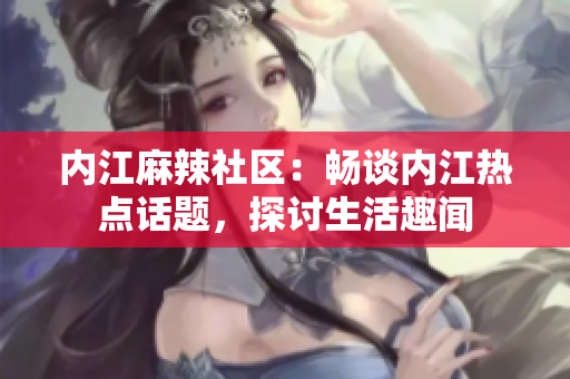 內(nèi)江麻辣社區(qū)：暢談內(nèi)江熱點(diǎn)話題，探討生活趣聞