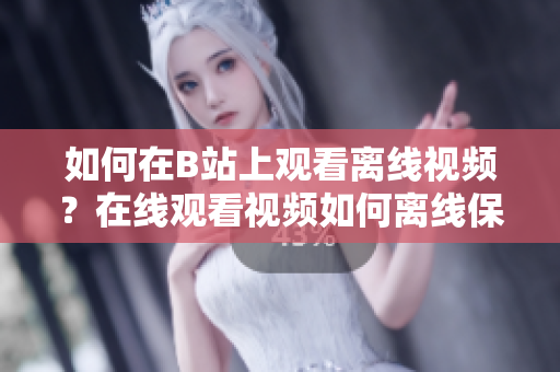 如何在B站上觀看離線視頻？在線觀看視頻如何離線保存？