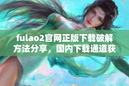 fulao2官網(wǎng)正版下載破解方法分享，國內(nèi)下載通道獲取技巧
