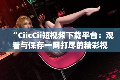 “CiicCii短視頻下載平臺(tái)：觀看與保存一網(wǎng)打盡的精彩視頻！”