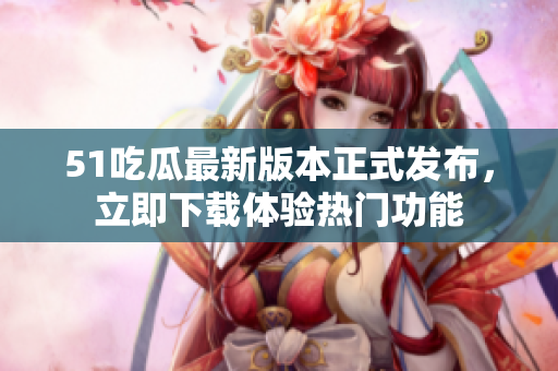 51吃瓜最新版本正式發(fā)布，立即下載體驗熱門功能