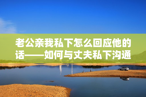 老公親我私下怎么回應(yīng)他的話——如何與丈夫私下溝通和回應(yīng)他的舉動