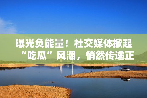 曝光負(fù)能量！社交媒體掀起“吃瓜”風(fēng)潮，悄然傳遞正能量