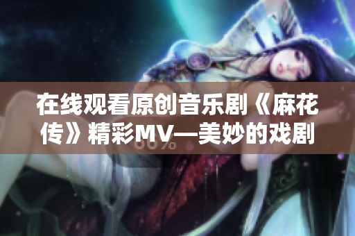 在線觀看原創(chuàng)音樂劇《麻花傳》精彩MV—美妙的戲劇表達(dá)