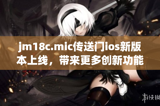 jm18c.mic傳送門ios新版本上線，帶來更多創(chuàng)新功能