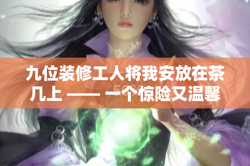 九位裝修工人將我安放在茶幾上 —— 一個驚險又溫馨的故事展現(xiàn)