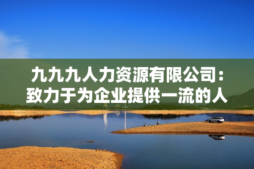 九九九人力資源有限公司：致力于為企業(yè)提供一流的人才服務(wù)