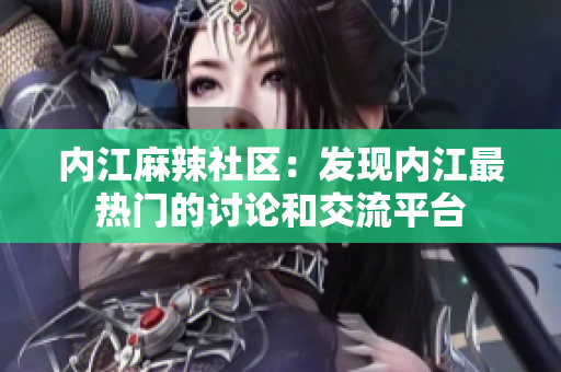 內(nèi)江麻辣社區(qū)：發(fā)現(xiàn)內(nèi)江最熱門的討論和交流平臺