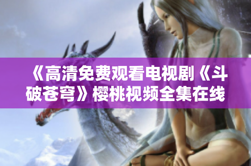 《高清免費觀看電視劇《斗破蒼穹》櫻桃視頻全集在線播放》