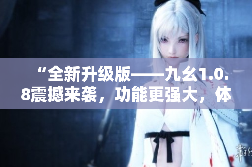 “全新升級版——九幺1.0.8震撼來襲，功能更強大，體驗更卓越！”