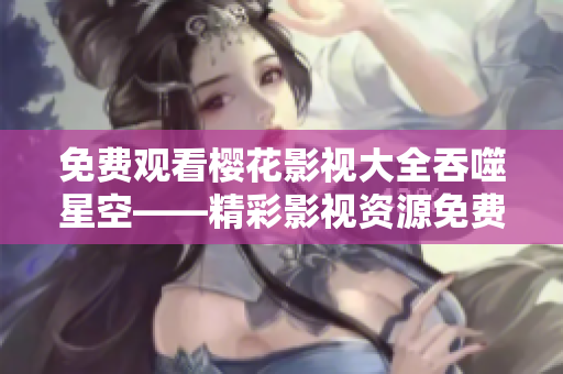 免費觀看櫻花影視大全吞噬星空——精彩影視資源免費享，櫻花影視APP全新上線！